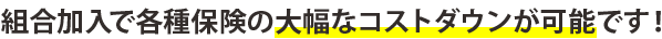 組合加入で各種保険の大幅なコストダウンが可能です！